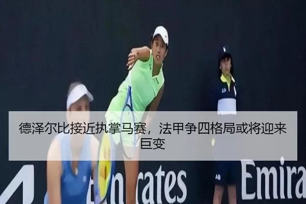 德泽尔比接近执掌马赛，法甲争四格局或将迎来巨变