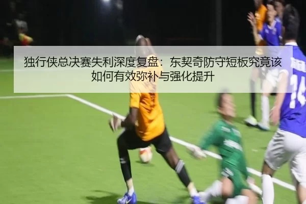 独行侠总决赛失利深度复盘：东契奇防守短板究竟该如何有效弥补与强化提升