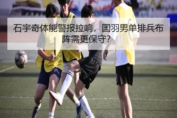 石宇奇体能警报拉响，国羽男单排兵布阵需更保守？