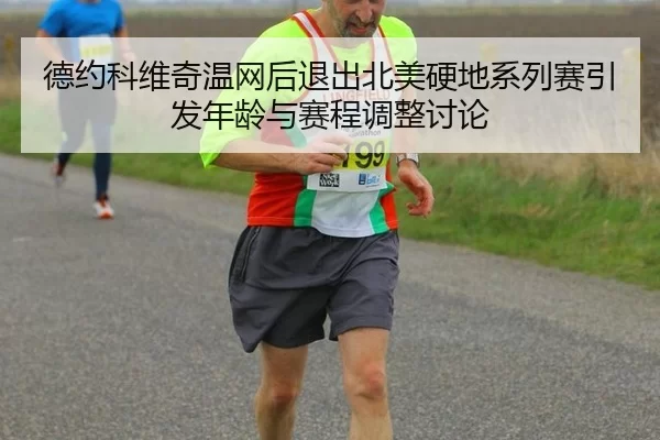 德约科维奇温网后退出北美硬地系列赛引发年龄与赛程调整讨论
